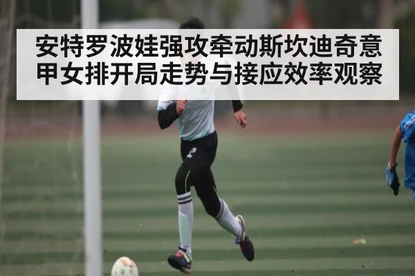 安特罗波娃强攻牵动斯坎迪奇意甲女排开局走势与接应效率观察