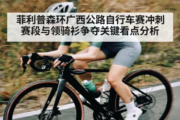 菲利普森环广西公路自行车赛冲刺赛段与领骑衫争夺关键看点分析